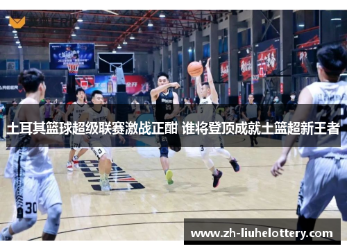 土耳其篮球超级联赛激战正酣 谁将登顶成就土篮超新王者